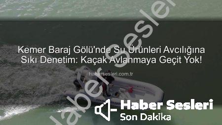 Kemer Baraj Gölü’nde Su Ürünleri Avcılığına Sıkı Denetim: Kaçak Avlanmaya Geçit Yok!